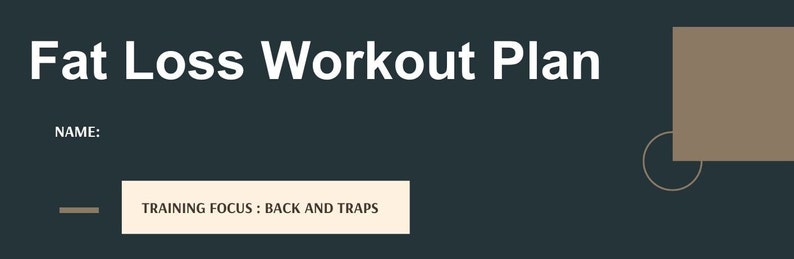 May include: A dark gray background with white text that reads "Fat Loss Workout Plan". The text "NAME:" is below the title. A light brown rectangle is in the upper right corner of the image. A light brown line is in the lower left corner of the image. A light brown rectangle with white text that reads "TRAINING FOCUS: BACK AND TRAPS" is in the lower center of the image.