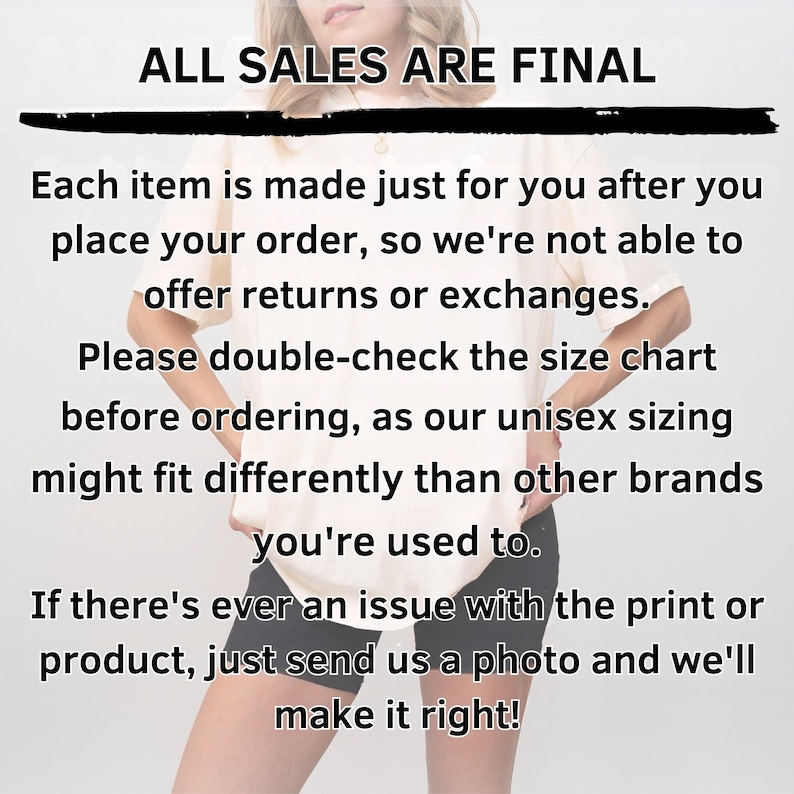 May include: A light-colored t-shirt worn with black shorts, overlaid with black text that reads: ALL SALES ARE FINAL. Each item is made just for you after you place your order, so we're not able to offer returns or exchanges. Please double-check the size chart before ordering, as our unisex sizing might fit differently than other brands you're used to. If there's ever an issue with the print or product, just send us a photo and we'll make it right!