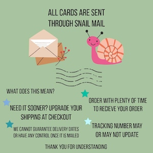 May include: A light green informational graphic featuring a pink snail with a peach shell, a beige envelope, and black text stating: ALL CARDS ARE SENT THROUGH SNAIL MAIL, WHAT DOES THIS MEAN? NEED IT SOONER? UPGRADE YOUR SHIPPING AT CHECKOUT, ORDER WITH PLENTY OF TIME TO RECIEVE YOUR ORDER, WE CANNOT GUARANTEE DELIVERY DATES OR HAVE ANY CONTROL ONCE IT IS MAILED, TRACKING NUMBER MAY OR MAY NOT UPDATE, THANK YOU FOR UNDERSTANDING.