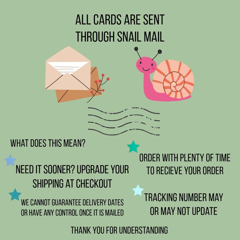 May include: A light green informational graphic featuring a pink snail with a peach shell, a beige envelope, and black text stating: ALL CARDS ARE SENT THROUGH SNAIL MAIL, WHAT DOES THIS MEAN? NEED IT SOONER? UPGRADE YOUR SHIPPING AT CHECKOUT, ORDER WITH PLENTY OF TIME TO RECIEVE YOUR ORDER, WE CANNOT GUARANTEE DELIVERY DATES OR HAVE ANY CONTROL ONCE IT IS MAILED, TRACKING NUMBER MAY OR MAY NOT UPDATE, THANK YOU FOR UNDERSTANDING.