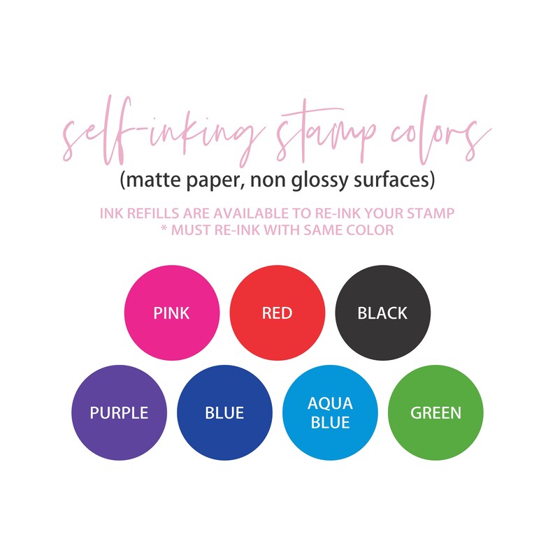 May include: Self-inking stamp colors for matte paper, non-glossy surfaces.  Available colors include pink, red, black, purple, blue, aqua blue, and green.  Ink refills are available to re-ink your stamp.  Must re-ink with the same color.