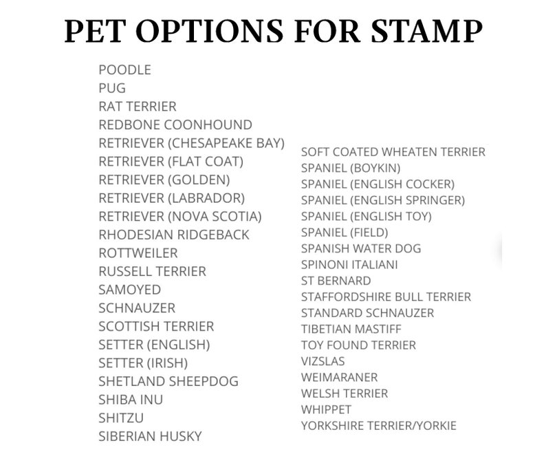 May include: A list of dog breeds for a pet stamp. The breeds include Poodle, Pug, Rat Terrier, Redbone Coonhound, Retriever (Chesapeake Bay), Retriever (Flat Coat), Retriever (Golden), Retriever (Labrador), Retriever (Nova Scotia), Rhodesian Ridgeback, Rottweiler, Russell Terrier, Samoyed, Schnauzer, Scottish Terrier, Setter (English), Setter (Irish), Shetland Sheepdog, Shiba Inu, Shih Tzu, Siberian Husky, Soft Coated Wheaten Terrier, Spaniel (Boykin), Spaniel (English Cocker), Spaniel (English Springer), Spaniel (English Toy), Spaniel (Field), Spanish Water Dog, Spinoni Italiani, St Bernard, Staffordshire Bull Terrier, Standard Schnauzer, Tibetan Mastiff, Toy Found Terrier, Vizslas, Weimaraner, Welsh Terrier, Whippet, Yorkshire Terrier/Yorkie.