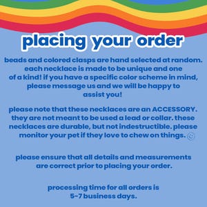 May include: A blue and white text graphic with the words "placing your order" in a rainbow font. The text explains that beads and clasps are hand selected for each necklace, making them unique. It also states that the necklaces are an accessory and not meant to be used as a lead or collar. The text also states that the processing time for all orders is 5-7 business days.