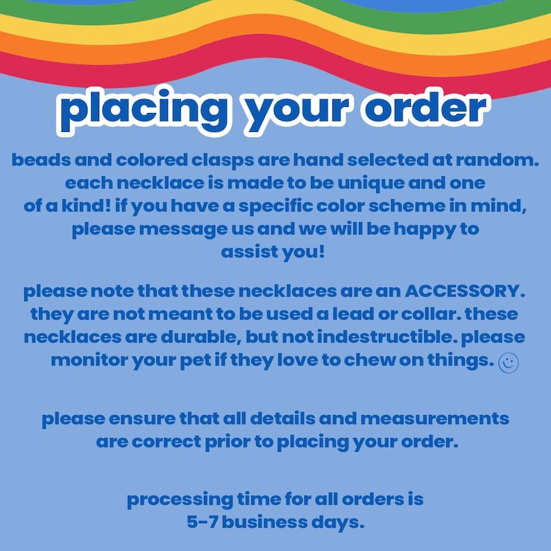 May include: A blue and white text graphic with the words "placing your order" in a rainbow font. The text explains that beads and clasps are hand selected for each necklace, making them unique. It also states that the necklaces are an accessory and not meant to be used as a lead or collar. The text also states that the processing time for all orders is 5-7 business days.
