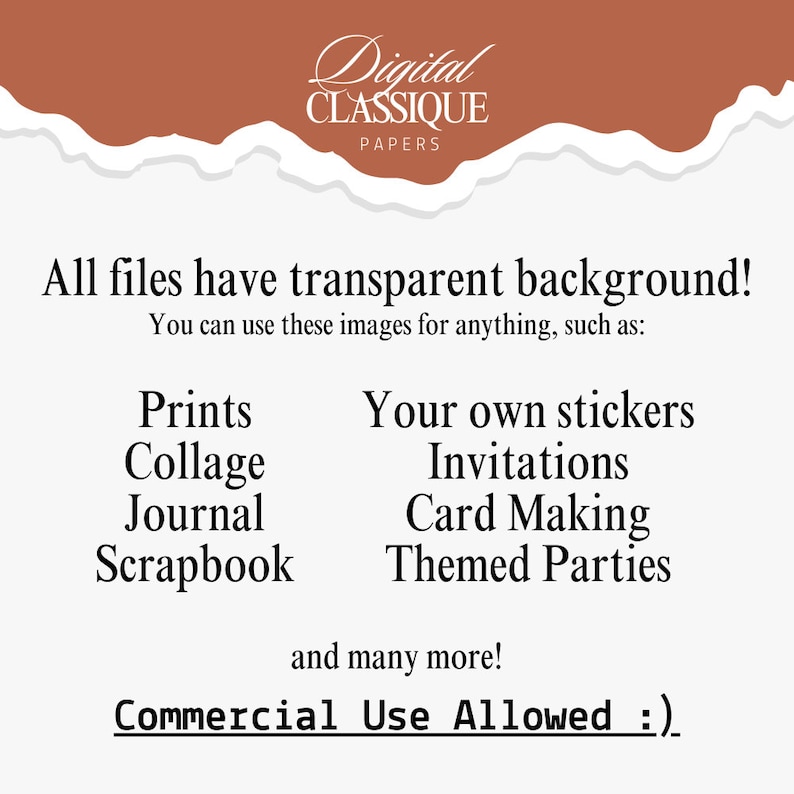 May include: Digital paper pack with a torn paper background. The text "Digital Classique Papers" is at the top of the image. The text "All files have transparent background!" is in the center of the image. The text "You can use these images for anything, such as:" is below the first text. The text "Prints, Collage, Journal, Scrapbook" is on the left side of the image. The text "Your own stickers, Invitations, Card Making, Themed Parties" is on the right side of the image. The text "and many more!" is below the list of uses. The text "Commercial Use Allowed :)" is at the bottom of the image.