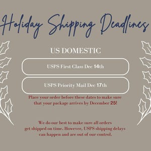 May include: A gray background with white holly sprigs on either side of the text "Holiday Shipping Deadlines". The text "US DOMESTIC" is in blue. Two white buttons with blue text list the USPS First Class and USPS Priority Mail shipping deadlines for December 14th and 17th, respectively. The text "Place your order before these dates to make sure that your package arrives by December 25!" is in red. The text "We do our best to make sure all orders get shipped on time. However, USPS shipping delays can happen and are out of our control." is in maroon.