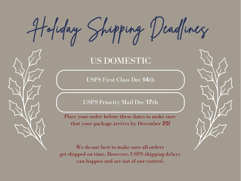 May include: A gray background with white holly sprigs on either side of the text "Holiday Shipping Deadlines". The text "US DOMESTIC" is in blue. Two white buttons with blue text list the USPS First Class and USPS Priority Mail shipping deadlines for December 14th and 17th, respectively. The text "Place your order before these dates to make sure that your package arrives by December 25!" is in red. The text "We do our best to make sure all orders get shipped on time. However, USPS shipping delays can happen and are out of our control." is in maroon.