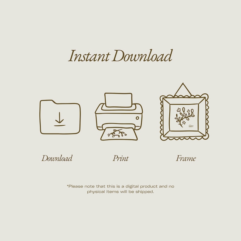 May include: A beige graphic with the words "Instant Download" above three line drawings: a folder with a downward arrow, a printer with a floral design, and a framed picture with a floral design. The text "Download", "Print", and "Frame" are below the drawings.