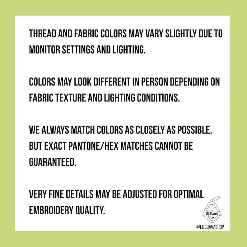 May include: A white informational sign with black text stating: THREAD AND FABRIC COLORS MAY VARY SLIGHTLY DUE TO MONITOR SETTINGS AND LIGHTING. COLORS MAY LOOK DIFFERENT IN PERSON DEPENDING ON FABRIC TEXTURE AND LIGHTING CONDITIONS. WE ALWAYS MATCH COLORS AS CLOSELY AS POSSIBLE, BUT EXACT PANTONE/HEX MATCHES CANNOT BE GUARANTEED. VERY FINE DETAILS MAY BE ADJUSTED FOR OPTIMAL EMBROIDERY QUALITY. A small logo of a guava fruit with the text LIL GUAVA and @LILGUAVASHOP is in the bottom right corner.