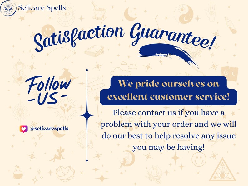 May include: A blue and white graphic with the text "Satisfaction Guarantee!" and "Follow -US- @selfcarespells". The text "We pride ourselves on excellent customer service! Please contact us if you have a problem with your order and we will do our best to help resolve any issue you may be having!" is also included.