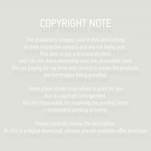 May include: A copyright notice explaining that the characters and images used in this item belong to their respective owners and are not being sold. The notice also states that the item is not a licensed product and that the seller does not claim ownership over the characters used. The buyer is paying for the seller's time and service to create the product, not the images being provided. The notice also warns that some chain stores may refuse to print the product due to copyright infringement and that the buyer is responsible for resolving any printing issues. The notice recommends printing at home. The notice also states that as this is a digital download, refunds are not available after purchase.