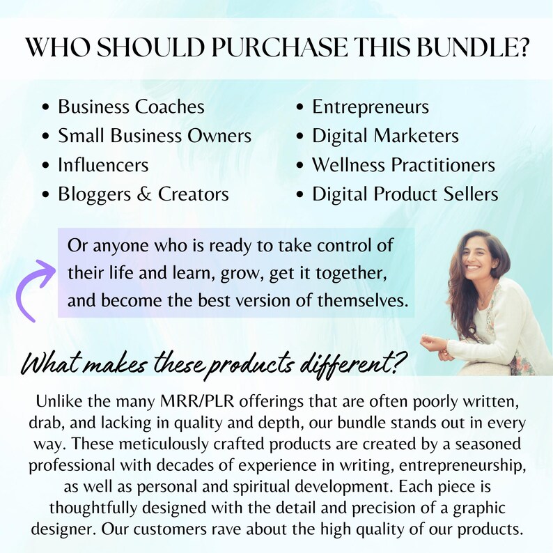 May include: A pink and purple graphic with the text "Who should purchase this bundle?" and a list of professions, including business coaches, small business owners, influencers, bloggers and creators, entrepreneurs, digital marketers, wellness practitioners, and digital product sellers. The text "Or anyone who is ready to take control of their life and learn, grow, get it together, and become the best version of themselves." is also included. The graphic also includes the text "What makes these products different?" and a description of the products as being high quality and created by a seasoned professional.