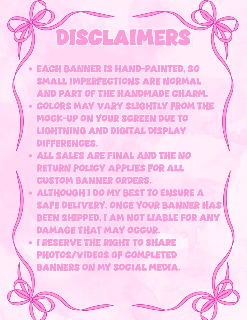 May include: A light pink informational sign with a decorative pink ribbon border at the top and bottom corners. The text reads DISCLAIMERS followed by five bullet points detailing hand-painted banner policies, color variations, and shipping terms.
