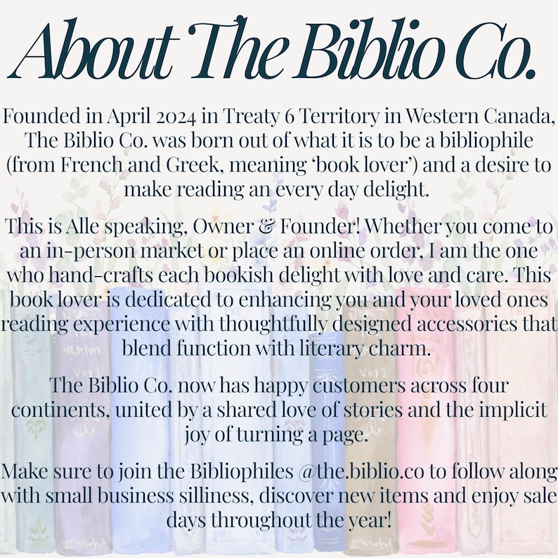 May include: A white informational graphic with a watercolor illustration of book spines at the bottom. The text reads: About The Biblio Co. Founded in April 2024 in Treaty 6 Territory in Western Canada, The Biblio Co. was born out of what it is to be a bibliophile and a desire to make reading an every day delight. This is Alle speaking, Owner & Founder! Whether you come to an in-person market or place an online order, I am the one who hand-crafts each bookish delight with love and care. This book lover is dedicated to enhancing you and your loved ones reading experience with thoughtfully designed accessories that blend function with literary charm. The Biblio Co. now has happy customers across four continents, united by a shared love of stories and the implicit joy of turning a page. Make sure to join the Bibliophiles @the.biblio.co to follow along with small business silliness, discover new items and enjoy sale days throughout the year!