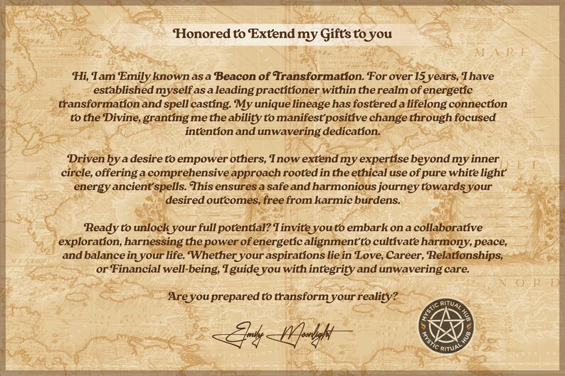 May include: A vintage-style image with a tan background and a map pattern. The text reads "Honored to Extend my Gifts to you."  The text continues with a description of the services offered by Emily, known as a Beacon of Transformation. The text includes the phrase "Ready to unlock your full potential?" and ends with the question "Are you prepared to transform your reality?"  A black and white pentagram symbol is in the lower right corner with the text "Mystic Ritual Hub".