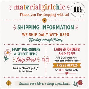 May include: A white informational graphic with multi-colored text reading materialgirlchic, Thank you for shopping with us, SHIPPING INFORMATION, WE SHIP DAILY WITH USPS Monday through Friday, MANY PRE-ORDERS & SELECT ITEMS Ship Free!, PLUS, LARGER ORDERS SHIP FREE! Add $125 or more to your cart and use code: FREESHIP125 on U.S. orders only, and Because more fabric is always a good idea... with floral icons.