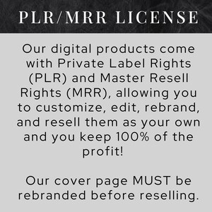 May include: Black and white text on a gray background. The text reads "PLR/MRR LICENSE".  Our digital products come with Private Label Rights (PLR) and Master Resell Rights (MRR), allowing you to customize, edit, rebrand, and resell them as your own and you keep 100% of the profit! Our cover page MUST be rebranded before reselling.