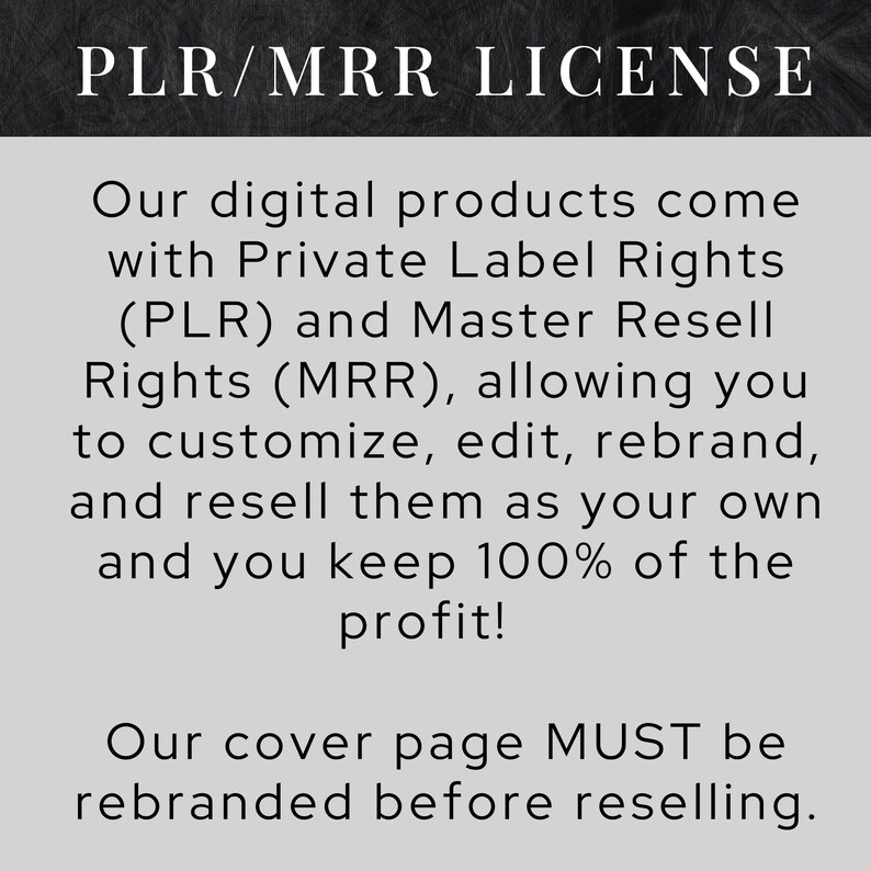 May include: Black and white text on a gray background. The text reads "PLR/MRR LICENSE".  Our digital products come with Private Label Rights (PLR) and Master Resell Rights (MRR), allowing you to customize, edit, rebrand, and resell them as your own and you keep 100% of the profit! Our cover page MUST be rebranded before reselling.