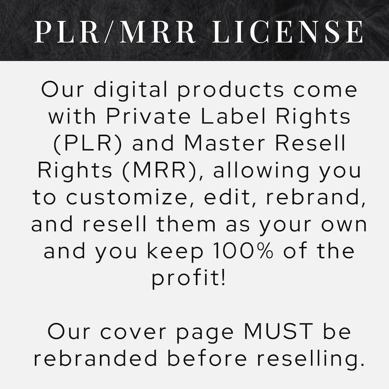 May include: Black and white text on a chalkboard background. The text reads "PLR/MRR LICENSE" and explains that digital products come with Private Label Rights (PLR) and Master Resell Rights (MRR), allowing you to customize, edit, rebrand, and resell them as your own. The text also states that you keep 100% of the profit. The text concludes with "Our cover page MUST be rebranded before reselling."