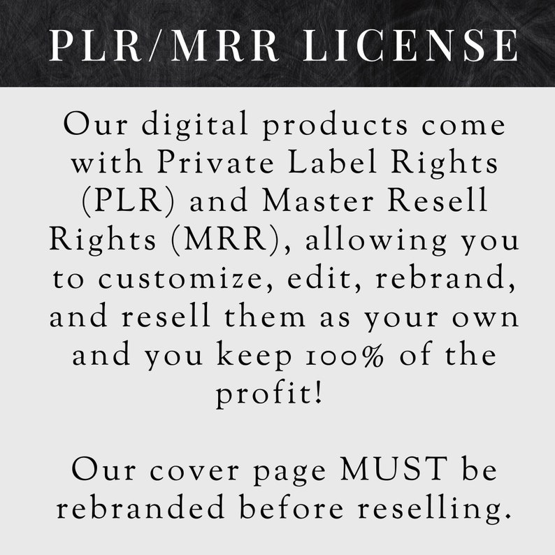 May include: Black and white text on a dark gray background. The text reads "PLR/MRR LICENSE".  Our digital products come with Private Label Rights (PLR) and Master Resell Rights (MRR), allowing you to customize, edit, rebrand, and resell them as your own and you keep 100% of the profit! Our cover page MUST be rebranded before reselling.