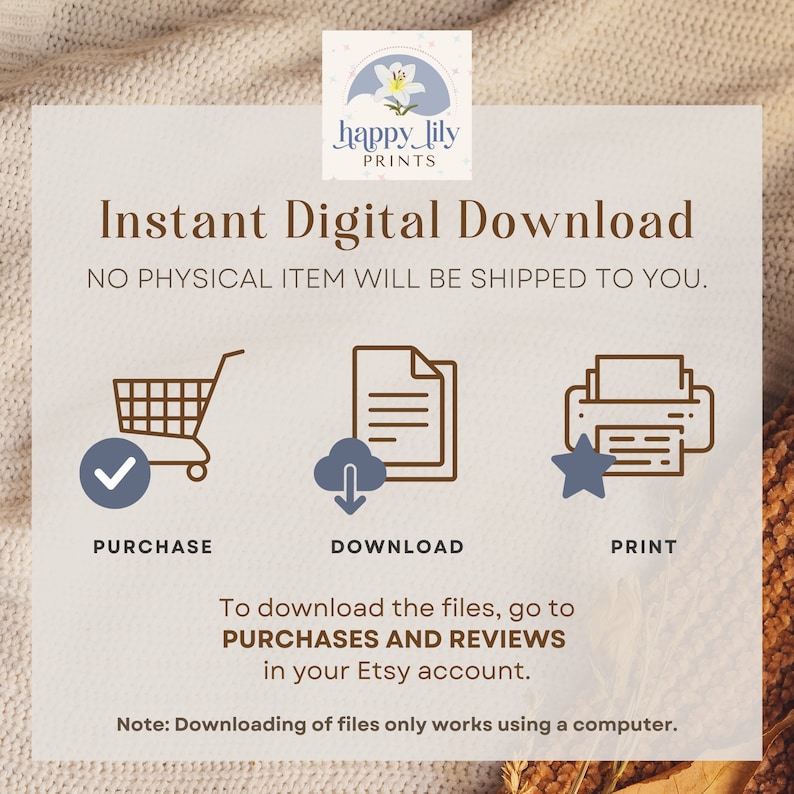 May include: A graphic with instructions for downloading digital files. The graphic features a shopping cart, a cloud with a download arrow, and a printer with a star. The text reads "Instant Digital Download" and "NO PHYSICAL ITEM WILL BE SHIPPED TO YOU."  To download the files, go to PURCHASES AND REVIEWS in your Etsy account. Note: Downloading of files only works using a computer.