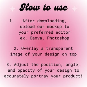 May include: Pink background with white text explaining how to use a mockup. The text says "How to use" in a large, stylized font. The steps are numbered 1, 2, and 3. Step 1 says "After downloading, upload our mockup to your preferred editor ex. Canva, Photoshop". Step 2 says "Overlay a transparent image of your design on top". Step 3 says "Adjust the position, angle, and opacity of your design to accurately portray your product!"