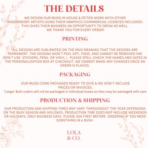 May include: A pink and white graphic with the text "THE DETAILS" at the top. The text explains that mugs are designed in-house and often with other independent artists. The text also explains that the designs are permanent and cannot be removed. The text also explains that the mugs come packaged ready to give and that prices or invoices are not included. The text also explains that production and shipping times may vary throughout the year depending on the busy season and holidays. The text also explains that production time does not include weekends or holidays, only business days. The text also explains that you should ask first before ordering if you need something in a rush. The text also includes the name "LOLA & CO."