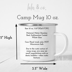 May include: A white enamel camp mug with a black handle. The mug is 10 ounces and measures 8.3 cm high and 8.9 cm wide. The mug is made of stainless steel with a sublimation coated white gloss finish. The text on the mug reads "Camp Mug 10 oz.", "Size: 10 oz.; 3.25"(H)x3.5"(W)", "Material: Metal, Stainless Steel, Sublimation Coated White Gloss", "Care: Hand wash only; NOT Microwave Safe", "Due to the rustic nature of camp mugs, you may see small imperfections such as dents, bubbles + other rustic features."