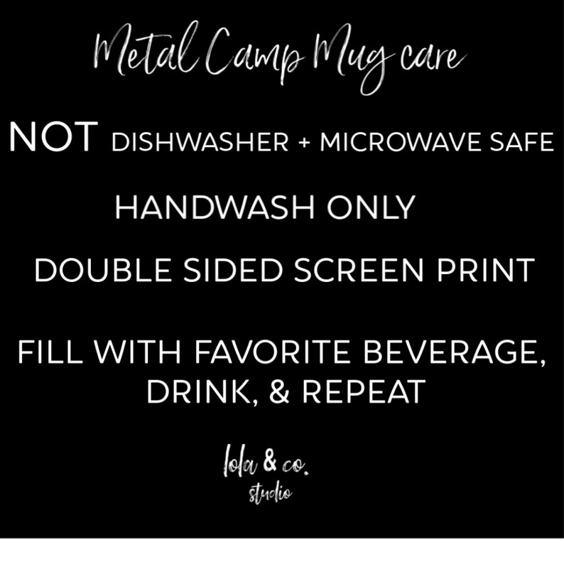 May include: Black and white text on a black background with instructions for caring for a metal camp mug. The text reads "Metal Camp Mug care", "NOT DISHWASHER + MICROWAVE SAFE", "HANDWASH ONLY", "DOUBLE SIDED SCREEN PRINT", "FILL WITH FAVORITE BEVERAGE, DRINK, & REPEAT", "lola & co. studio".