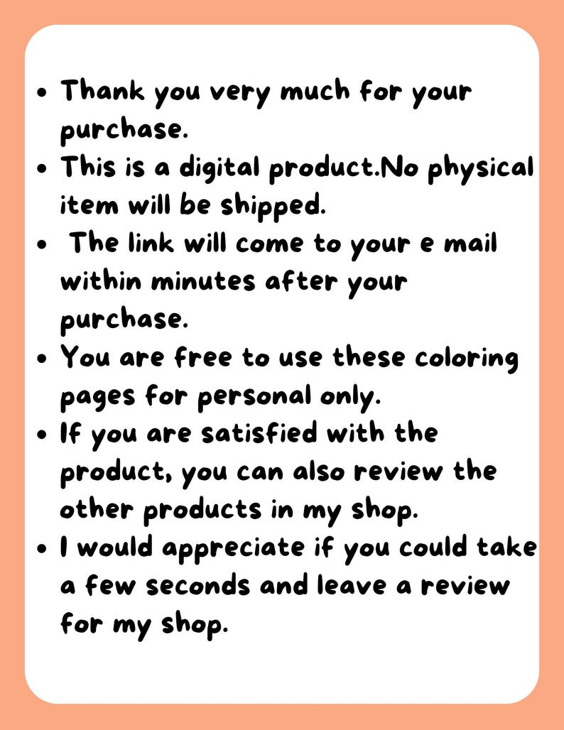 May include: Text on a peach background with black text. The text reads: "Thank you very much for your purchase. This is a digital product. No physical item will be shipped. The link will come to your email within minutes after your purchase. You are free to use these coloring pages for personal only. If you are satisfied with the product, you can also review the other products in my shop. I would appreciate if you could take a few seconds and leave a review for my shop."