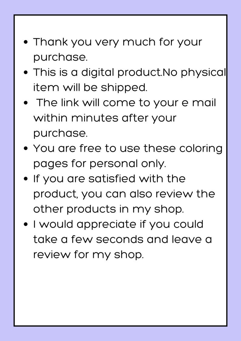 May include: Text on a purple background with bullet points outlining the details of a digital product purchase. The text reads: "Thank you very much for your purchase. This is a digital product. No physical item will be shipped. The link will come to your email within minutes after your purchase. You are free to use these coloring pages for personal only. If you are satisfied with the product, you can also review the other products in my shop. I would appreciate if you could take a few seconds and leave a review for my shop."