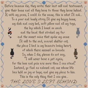 May include: A beige cross-stitch pattern with a poem about a cat's last will and testament. The poem reads, "Before humans die, they write their last will and testament; give their home and all they have to those they leave behind. If, with my paws, I could do the same, this is what I'd ask... To a poor and lonely stray I'd give my happy home, my dish and cozy bed, soft pillow and all my toys, the lap which I loved so much and the hand that stroked my fur and the sweet voice that spoke my name. I'd will to the sad, scared shelter cat, the place I had in my human's loving heart, of which there seemed no bounds. So, when I die, please do not say, "I will never have a pet again, for the loss and pain are more than I can stand." Instead, go find an unloved cat, one whose life has held no joy or hope, and give my place to him. This is the only thing that I can give... THE LOVE I LEFT BEHIND"