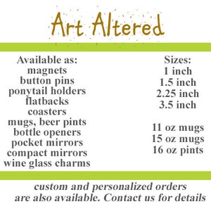May include: Art Altered offers a variety of customizable items, including magnets, button pins, ponytail holders, flatbacks, coasters, mugs, beer pints, bottle openers, pocket mirrors, compact mirrors, and wine glass charms. Sizes available are 1 inch, 1.5 inches, 2.25 inches, and 3.5 inches. Mug sizes include 11 oz, 15 oz, and 16 oz.