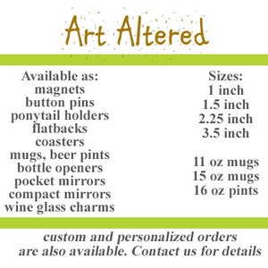May include: A green and white text graphic with the words "Art Altered" in brown text. The graphic lists various items available for purchase, including magnets, button pins, ponytail holders, flatbacks, coasters, mugs, beer pints, bottle openers, pocket mirrors, compact mirrors, wine glass charms, and custom and personalized orders. The graphic also lists sizes for the items, including 1 inch, 1.5 inches, 2.25 inches, and 3.5 inches, as well as mug sizes of 11 oz, 15 oz, and 16 oz.