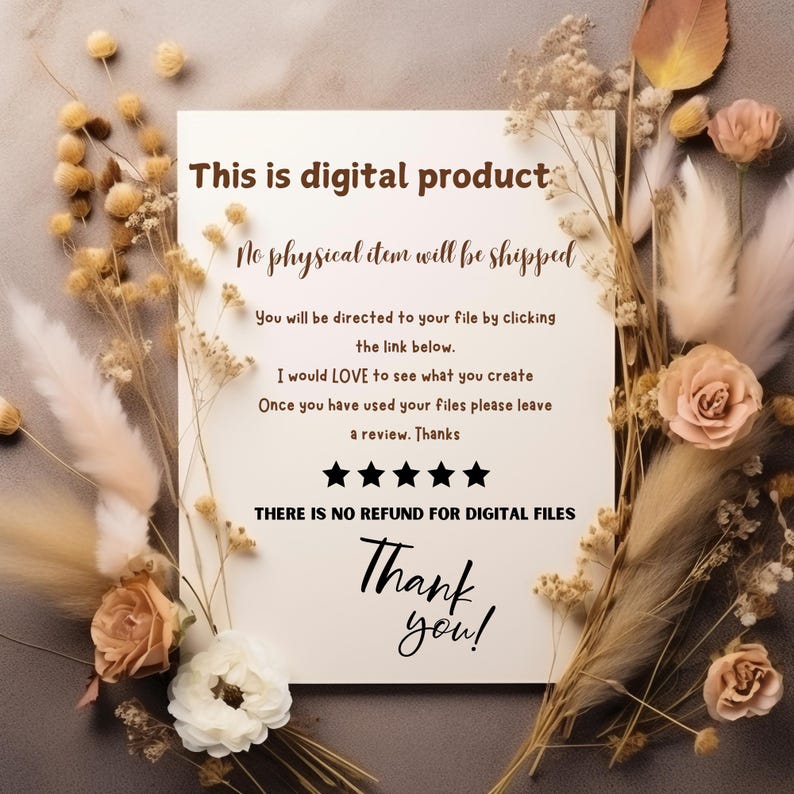 May include: A white card with brown text that reads "This is digital product. No physical item will be shipped. You will be directed to your file by clicking the link below. I would LOVE to see what you create. Once you have used your files please leave a review. Thanks. THERE IS NO REFUND FOR DIGITAL FILES. Thank you!" The card is surrounded by dried flowers.