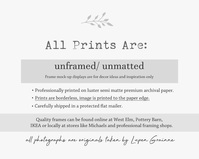 Puede incluir: Un gr&aacute;fico informativo blanco con texto gris que dice: All Prints Are: unframed/ unmatted. Frame mock-up displays are for decor ideas and inspiration only. Professionally printed on luster semi matte premium archival paper. Prints are borderless, image is printed to the paper edge. Carefully shipped in a protected flat mailer. Quality frames can be found online at West Elm, Pottery Barn, IKEA or locally at stores like Michaels and professional framing shops. all photographs are originals taken by Lupen Grainne.