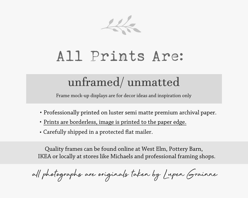May include: A white informational graphic with grey text stating: All Prints Are: unframed/ unmatted. Frame mock-up displays are for decor ideas and inspiration only. Professionally printed on luster semi matte premium archival paper. Prints are borderless, image is printed to the paper edge. Carefully shipped in a protected flat mailer. Quality frames can be found online at West Elm, Pottery Barn, IKEA or locally at stores like Michaels and professional framing shops. all photographs are originals taken by Lupen Grainne.