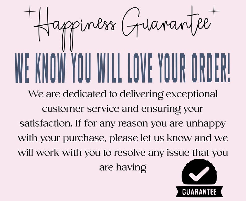 May include: A light pink graphic with black and blue text that reads: Happiness Guarantee, WE KNOW YOU WILL LOVE YOUR ORDER! We are dedicated to delivering exceptional customer service and ensuring your satisfaction. A black badge with a white checkmark.