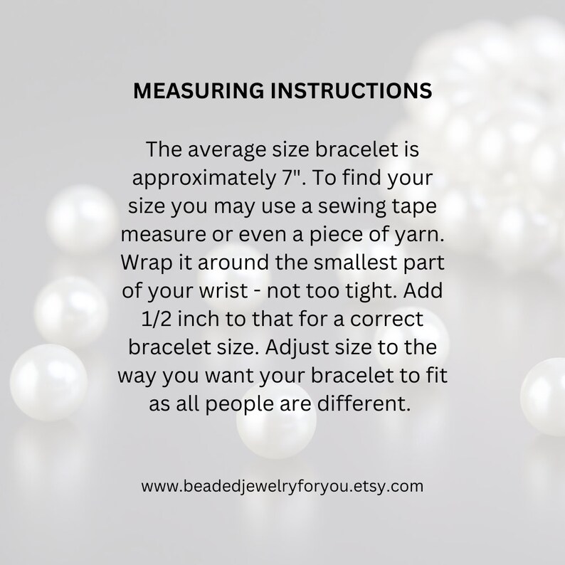 May include: Instructions on how to measure your wrist for a bracelet. The text says the average size bracelet is 7 inches. It also says to wrap a tape measure or yarn around your wrist, add 1/2 inch, and adjust the size to fit. The text also includes the website address www.beadedjewelryforyou.etsy.com.