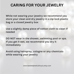 May include: Caring for your jewelry: Store clean and dry jewelry in a zip-lock bag or jewelry box. Clean with a damp cotton cloth. Do not wear in the shower, swimming pool, or spa. Dry immediately if wet. Avoid using hairspray, cologne, or chemicals while wearing jewelry. www.beadedjewelryforyou.etsy.com