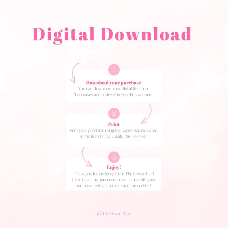 May include: Pink and white graphic with the text "Digital Download" in black.  Three steps are outlined in a circular flow: Download your purchase, Print, and Enjoy!  The text "Thank you for ordering from The Reward Jar! If you have any questions or concerns with your purchase, feel free to message me on Etsy!" is included.  The graphic includes the social media handle "@therewardjar".