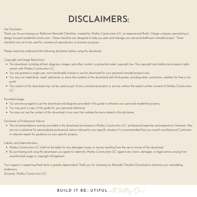 May include: A white background with black text outlining the disclaimers for a bathroom remodel checklist download. The text includes information about copyright, usage restrictions, permitted usage, disclaimer of professional advice, liability and indemnification, and a closing statement. The text also includes the phrase "BUILD IT BEAUTIFUL with Motley Construction LLC."