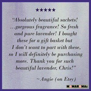 May include: Five star review for lavender sachets. The review reads "Absolutely beautiful sachets! ...gorgeous fragrance! So fresh and pure lavender! I bought these for a gift basket but I don't want to part with these, so I will definitely be purchasing more. Thank you for such beautiful lavender, Chris!" - Angie (on Etsy)