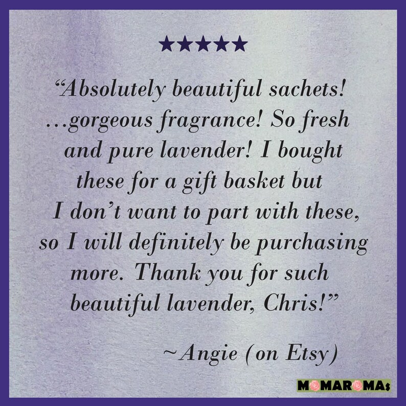 May include: Five star review for lavender sachets. The review reads "Absolutely beautiful sachets! ...gorgeous fragrance! So fresh and pure lavender! I bought these for a gift basket but I don't want to part with these, so I will definitely be purchasing more. Thank you for such beautiful lavender, Chris!" - Angie (on Etsy)