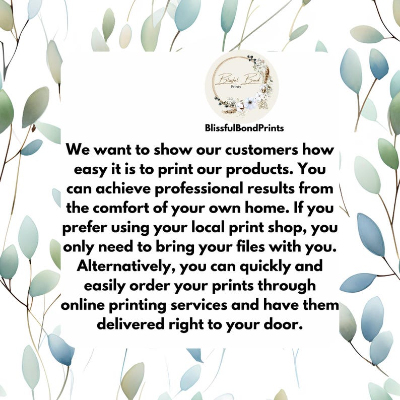 May include: Text graphic with a floral design and the words "BlissfulBondPrints" and "We want to show our customers how easy it is to print our products. You can achieve professional results from the comfort of your own home. If you prefer using your local print shop, you only need to bring your files with you. Alternatively, you can quickly and easily order your prints through online printing services and have them delivered right to your door."