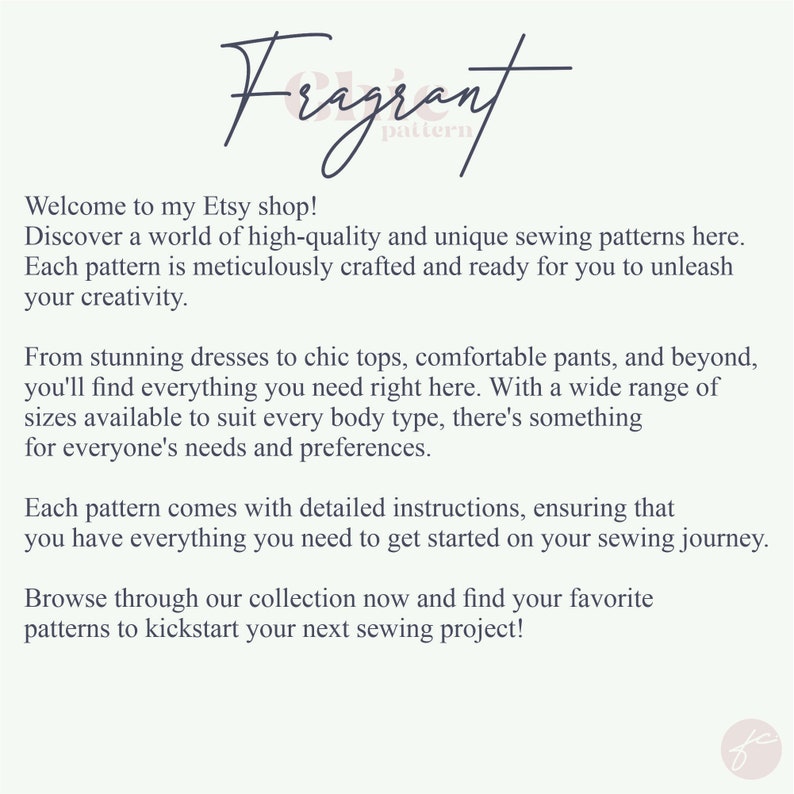 May include: Text overlay on a white background with the words "Fragrant pattern" and a description of the shop's sewing patterns. The text reads: "Welcome to my Etsy shop! Discover a world of high-quality and unique sewing patterns here. Each pattern is meticulously crafted and ready for you to unleash your creativity. From stunning dresses to chic tops, comfortable pants, and beyond, you'll find everything you need right here. With a wide range of sizes available to suit every body type, there's something for everyone's needs and preferences. Each pattern comes with detailed instructions, ensuring that you have everything you need to get started on your sewing journey. Browse through our collection now and find your favorite patterns to kickstart your next sewing project!"