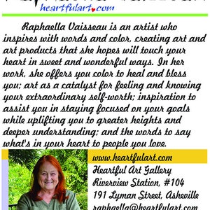 May include: A portrait of Raphaella Vaisseau, an artist who inspires with words and color. Her website is heartfulart.com and her gallery is located at Riverview Station, #104, 191 Lyman Street, Asheville. Her contact information is raphaella@heartfulart.com and 941.993.7001.