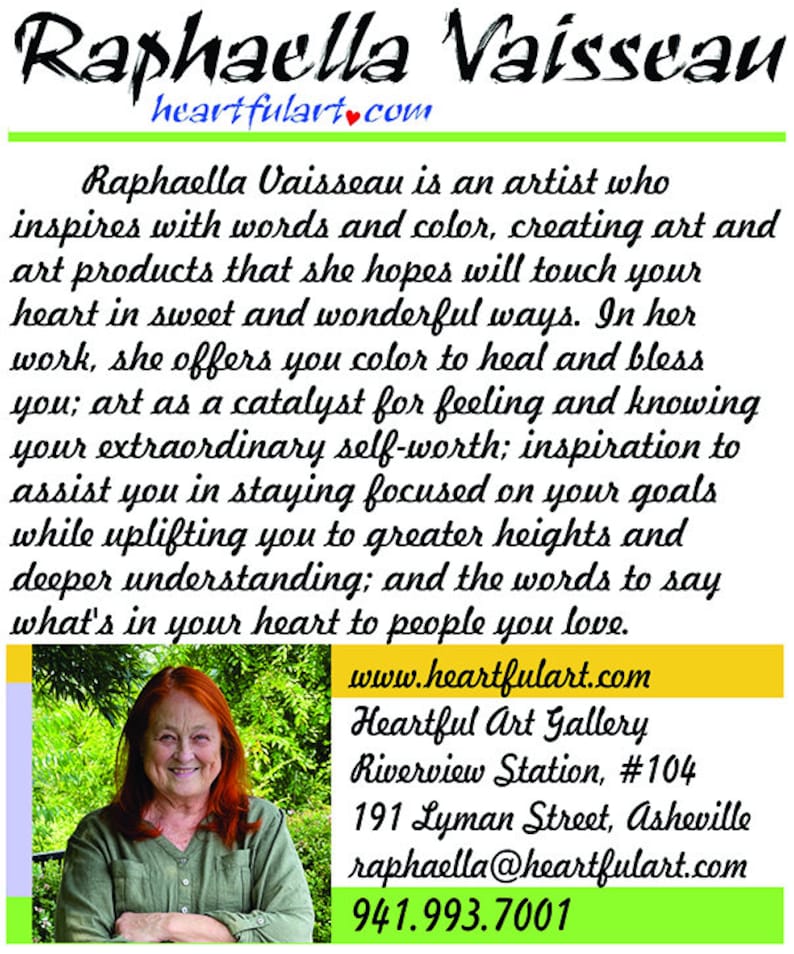 May include: A portrait of Raphaella Vaisseau, an artist who inspires with words and color. Her website is heartfulart.com and her gallery is located at Riverview Station, #104, 191 Lyman Street, Asheville. Her contact information is raphaella@heartfulart.com and 941.993.7001.