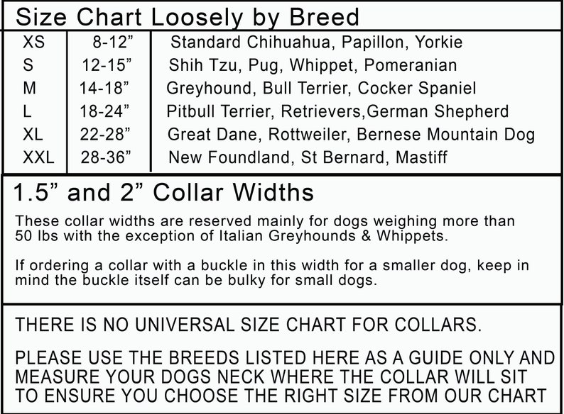 May include: A size chart for dog collars, listing different dog breeds and their corresponding collar sizes in inches. The chart also includes information about collar widths, which are 1.5 inches and 2 inches. The text states that these widths are mainly for dogs weighing over 50 pounds, with the exception of Italian Greyhounds and Whippets. It also advises that if ordering a collar with a buckle in this width for a smaller dog, keep in mind that the buckle can be bulky.
