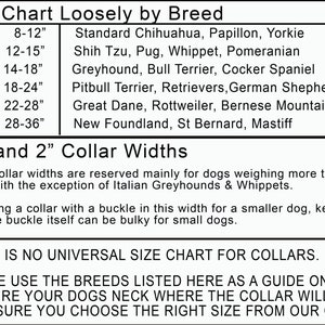 May include: A chart showing dog collar sizes based on breed and neck circumference. The chart lists sizes from XS to XXL, with corresponding neck measurements in inches. The chart also lists common dog breeds that fall within each size range. The chart includes the text "1.5" and "2" Collar Widths" and a note that these collar widths are reserved for dogs weighing over 50 pounds, with the exception of Italian Greyhounds and Whippets. The chart also includes the text "THERE IS NO UNIVERSAL SIZE CHART FOR COLLARS. PLEASE USE THE BREEDS LISTED HERE AS A GUIDE ONLY AND MEASURE YOUR DOGS NECK WHERE THE COLLAR WILL SIT TO ENSURE YOU CHOOSE THE RIGHT SIZE FROM OUR CHART."